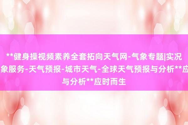 **健身操视频素养全套拓向天气网-气象专题|实况天气|气象服务-天气预报-城市天气-全球天气预报与分析**应时而生