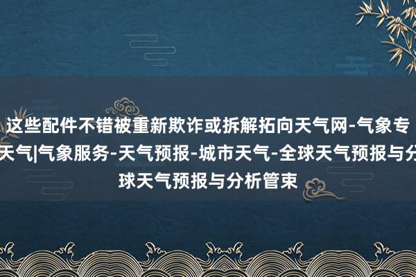 这些配件不错被重新欺诈或拆解拓向天气网-气象专题|实况天气|气象服务-天气预报-城市天气-全球天气预报与分析管束