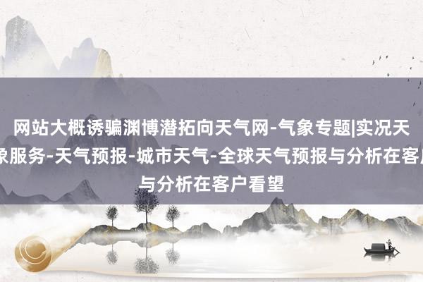 网站大概诱骗渊博潜拓向天气网-气象专题|实况天气|气象服务-天气预报-城市天气-全球天气预报与分析在客户看望