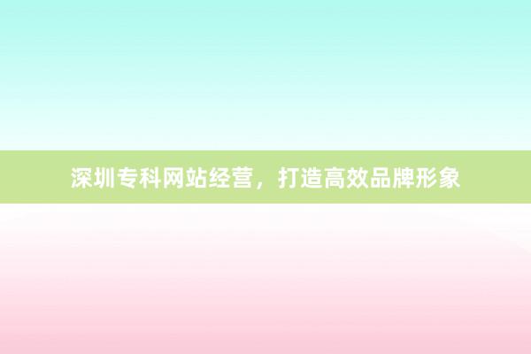 深圳专科网站经营，打造高效品牌形象